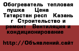 Обогреватель (тепловая пушка). › Цена ­ 1 500 - Татарстан респ., Казань г. Строительство и ремонт » Вентиляция и кондиционирование   